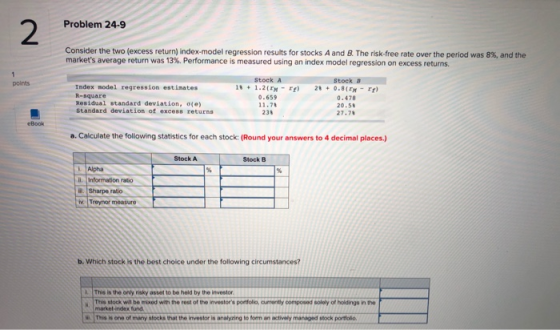 Problem 24-9 Consider the two (excess return) index-model regression results for stocks A and B. The risk-free rate over the