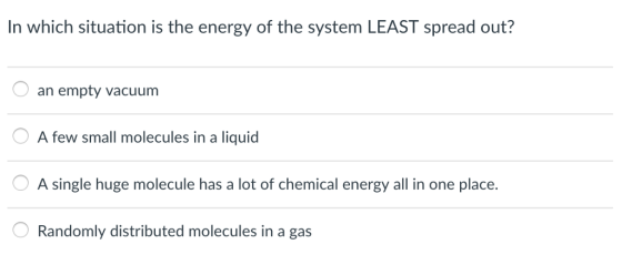 In which situation is the energy of the system LEAST spread out? an empty vacuum A few small molecules in a liquid A single huge molecule has a lot of chemical energy all in one place. Randomly distributed molecules in a gas