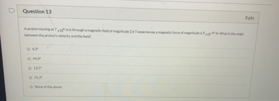 Question 13 3 pts A proton moving at 7x109 m/s through a magnetic field of magnitude 26 T experiences a magnetic force of mag