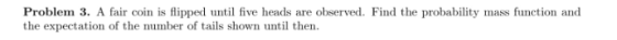 Problem 3. A fair coin is flipped until five heads are observed. Find the probability mass function and the expectation of th