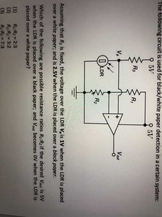 The following circuit is used for black/white paper detection in a certain system: 5V Ra R, Va Vout DR 2 Assuming that R3 is fixed, the voltage over the LDR Vais 1V when the LDR is placed over a white paper; and is 2.5V when the LDR is placed over a black paper. Which of the following are possible resistance ratios R:R2 if the desired Vout is 5V when the LDR is placed over a black paper; and Vout becomes 0V when the LDR is placed over a white paper? (1) R:R2 2:3 (2) R:R2 3:2 (3) R1:R2 7:3