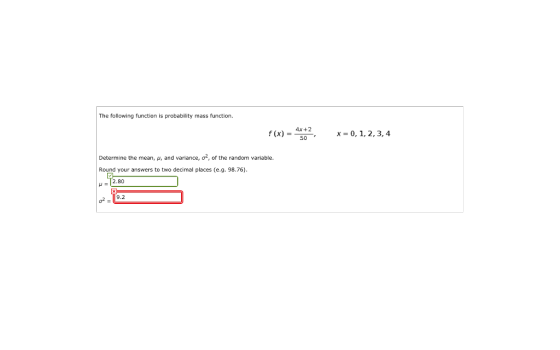 The following function is probability mass function. f(x)-4x+2, X:0, 1, 2, 3, 4 Determine the mean, p, and variance, o2, of the random variable. Round your answers to two decimal places (e.g. 98.76) 2.80 9.2