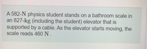 A 582-N physics student stands on a bathroom scale in an 827-kg (including the student) elevator that is supported by a cable
