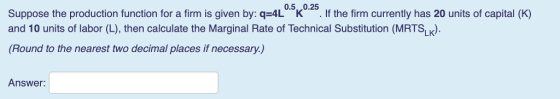 0.5,,0.25 Suppose the production function for a firm is given by: q-4L If the firm currently has 20 units of capital (K) and 10 units of labor (L), then calculate the Marginal Rate of Technical Substitution (MRTS). (Round to the nearest two decimal places if necessary.) Answer