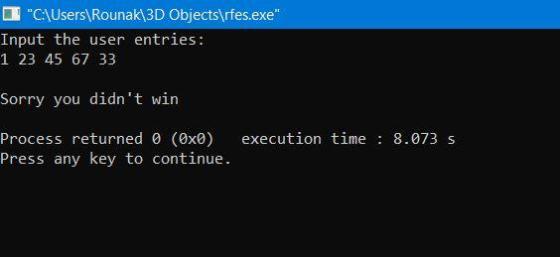 C:\Users\Rounak\3D Objects\rfes.exe Input the user entries: 1 23 45 67 33 Sorry you didnt win execution time : 8.073 s Pro