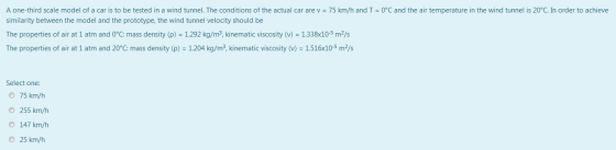 A one-third scale model of a car is to be tested in a wind tunnel. The conditions of the actual car are v = 75 km/h and I = 0