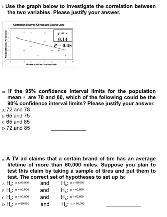 . Use the graph below to investigate the correlation between the two variables. Please justify your answer. Correlation Study of Kt Kats and Course Load 0.45 m If the 95% confidence interval limits for the population mean are 70 and 80, which of the following could be the 90% confidence interval limits? Please justify your answer. A. 72 and 78 B. 65 and 75 C. 65 and 85 D. 72 and 85 n. A TV ad claims that a certain brand of tire has an average lifetime of more than 60,000 miles. Suppose you plan to test this claim by taking a sample of tires and put them to test. The correct set of hypotheses to set up is: s60000 в.Ho: -60.000 с.He: sa-60.000 and and and HA: μ>60,000 HA: >60,000 o* : H-60,000and HA: 6000