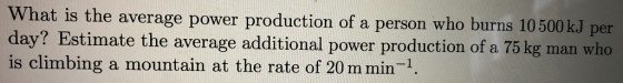 What is the average power production of a person who burns 10 500 kJ per day? Estimate the average additional power production of a 75 kg man who is climbing a mountain at the rate of 20 m min-1