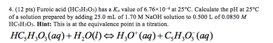 4. (12 pts) Furoic acid (HCsH303) has a Ka value of 6.76x10-4 at 25°C. Calculate the pH at 25°C of a solution prepared by adding 25.0 mL of 1.70 M NaOH solution to 0.500 L of0.0850 M HCsH303. Hint: This is at the equivalence point in a titration.