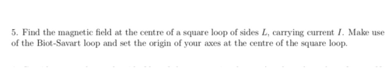 5. Find the magnetic field at the centre of a square loop of sides L, carrying current I. Make use of the Biot-Savart loop an