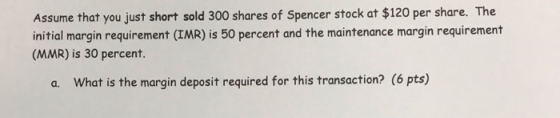 Assume that you just short sold 300 shares of Spencer stock at $120 per share. The initial margin requirement (IMR) is 50 per