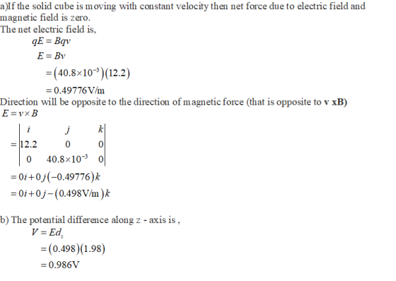 a)If the solid cube is moving with constant velocity then net force due to electric field and magnetic field is The net electric field is, zero. E = Bv - (40.8x10-3 (12.2 0.49776V/m Direction will be opposite to the direction of magnetic force (that is opposite to v xB) 12.2 0 0 40.8×10- 0 0i+0j(-0.49776)k = 0i + 0)-(0.498V/m ) k b) The potential difference along z - axis is (0.498)(1.98) 0.986V