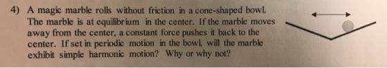 4) A magic marble rolls without friction in a cone-shaped bowl. The marble is at equilibrium in the center. If the marble mov