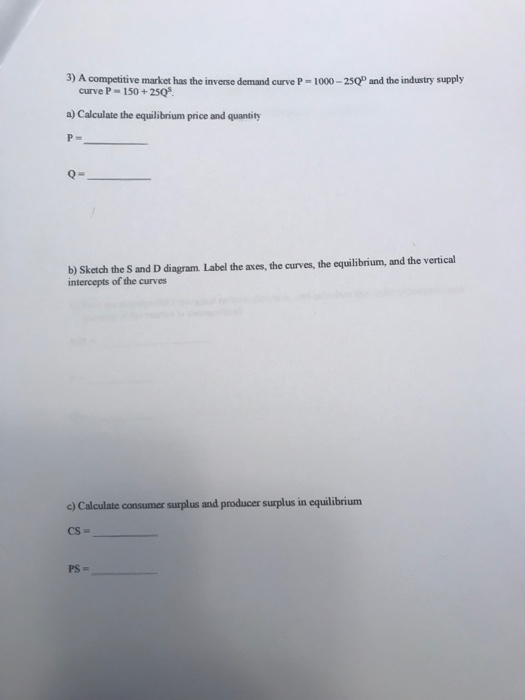 3) A competitive market has the inverse demand curve P 1000-25QP and the industry supply curve P 150+ 2505 a) Calculate the equilibrium price and quantity b) Sketch the S and D diagram. Label the axes, the curves, the equilibrium, and the vertical c) Calculate consumer surplus and producer surplus in equilibrium