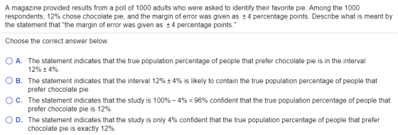A magazine provided results from a poll of 1000 adults who were asked to identify their favorite pie. Among the 1000 respondents, 12% chose chocolate pie, and the margin of error was given as ±4 percentage points. Describe what is meant by the statement that the margin of error was given as +4 percentage points. Choose the correct answer below. 0 A. The statement indicates that the true population percentage of people that prefer chocolate pie is in the interval O B. The statement indicates that the interval 12% 4% is likely to contain the true population percentage of people that ° C. The statement indicates that the study is 100%-4%-96% confident that the true population percentage of people that 12% 4%. prefer chocolate pie prefer chocolate pie is 12%. The statement indicates that the study is only 4% confident that the true population percentage of people that prefer chocolate pie is exactly 12% D.