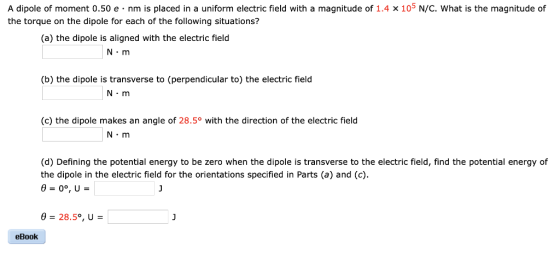 A dipole of moment 0.50 e nm is placed in a uniform electric field with a magnitude of 1.4 x 105 N/C. What is the magnitude of the torque on the dipole for each of the following situations? (a) the dipole is aligned with the electric field N m (b) the dipole is transverse to (perpendicular to) the electric field N-m (c) the dipole makes an angle of 28.5° with the direction of the electric field N m (d) Defining the potential energy to be zero when the dipole is transverse to the electric field, find the potential energy of the dipole in the electric field for the orientations specified in Parts (a) and (c). eBook
