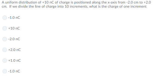 A uniform distribution of +10 nC of charge is positioned along the x-axis from -2.0 cm to +2.0 cm. If we divide the line of charge into 10 increments, what is the charge of one increment 1.0 nC +10 nC 2.0 nC +2.0 nC +1.0 nC 1.0 nC