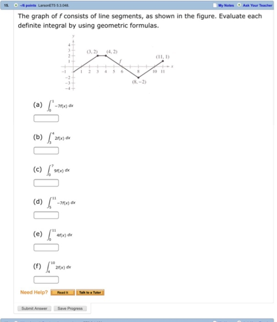 15.16 points LarsonETS 5.3.048 My Notes Ask Your The graph of f consists of line segments, as shown in the figure. Evaluate each definite integral by using geometric formulas. 3.2) 4,2) 1 1 23456810 -2 -3 8,-2 (a)) dk (b) 2x) dx (c)x) dx (d) f (d)-7x) dx (e) x) dx 10 Need Help? Taik to Tuter Submit Answer Save Progress