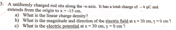 uniformly charged rod sits along the-x-axis. It has a total charge of-4 pC and extends from the origin to x =-15 cm. a) What is the linear charge density? b) What is the magnitude and direction of the electric field atx 30 cm, y c) What is the electric potential at x = 30 cm, y-0 cm? 0 cm?