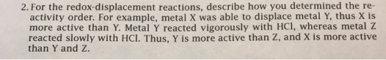 2. For the redox-displacement reactions, describe how you determined the re- activity order. For example, metal X was able to displace metal Y, thus X is more active than Y. Metal Y reacted vigorously with HCl, whereas metal Z reacted slowly with HCl. Thus, Y is more active than Z, and X is more active than Y and Z.