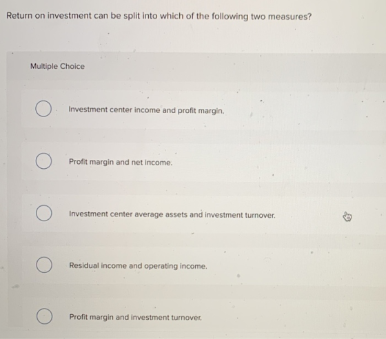 Return on investment can be split into which of the following two measures? Multiple Choice Investment center income and prof