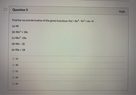 Question 5 4 pts Find the second derivative of the given functions: f(x) = 8x3.9x2 + 6x +4 (a) 48 (b) 48x2 + 18 (c) 48x2-18x