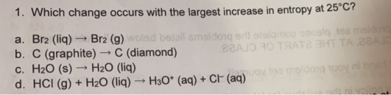 1. Which change occurs with the largest increase in entropy at 25°C a. Br2 (liq)Br2 (g) b. C c. H2O (s) H20 (liq) d. HCI (g)