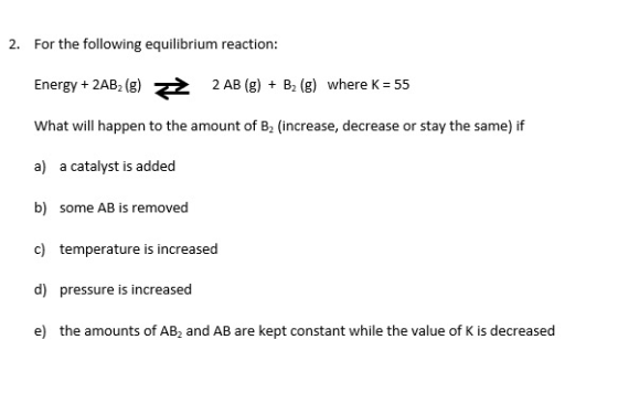 2. For the following equilibrium reaction: Energy + 2AB (g) = 2 AB (g) + B2 (g) where K = 55 What will happen to the amount o