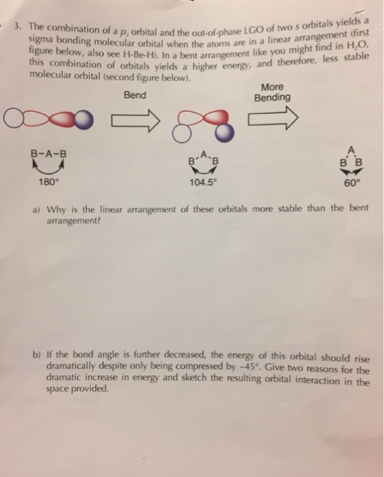 LGO of two yields a 3. The combination of a p, orbital and the out-of-phase when the atoms are in a linear arrangement (first bent arrangement like you might find H2O, sigma bonding molecular orbital this therefore, less stable combination of orbitals yields a higher energy, and molecular orbital (second figure below). More Bend Bending B-A-B 180 60° 104.5° a) Why is the linear arrangement of these orbitals more stable than the bent arrangement? b) If the bond angle is further decreased, the energy of this orbital should rise dramatically despite only being compressed by -45°. Give two reasons for the dramatic increase in energy and sketch the resulting orbital interaction in the space provided