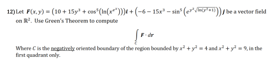 y? +1 e a vector field 12) Let F(x,y) = (10 + 15y3 + cos (In(xe*)))i + (-6- 15x3 – sin (ev? V In on R2. Use Greens Theorem