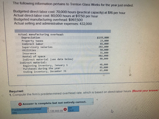 The following information pertains to Trenton G ass Works for the yeo just enderd Budgeted direct- labor cost 70000 hours (practical capaciy at Actual direct labor cost 8oo00 hours at $h7so per houf Budgeted manufacturing overhead $997500 Actual selling and administrative expenses: 43200 $16 per hour Actual manufacturing overhead Deptectatin Property taxes indirect labor Supervisory salaries utilities Insurance Rental of space Indirect material (see data below 2385000 2E,00a au eee 282100e 60:090 ndc matertal Cintine inventory danuary Purthanes during thel yean 48.000 95 004 Endine inwentony, pecemer REquired Round your enswe sed o di te y dorrect AnwE complfte butnat entinely tnft swe 120.000.00