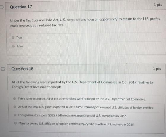 1 pts Question 17 Under the Tax Cuts and Jobs Act, U.S. corporations have an opportunity to return to the U.S. profits made overseas at a reduced tax rate. O True O False D | Question 18 1 pts All of the following were reported by the U.S. Department of Commerce in Oct 2017 relative to Foreign Direct Investment except O There is no exception. All of the other choices were reported by the U.S. Department of Commerce. 23% of the total U.S. goods exported in 2015 came from majority-owned us, affiliates of foreign entities. O Foreign investors spent $365.7 billion on new acquisitions of U.S. companies in 2016 O Majority owned U.S. affliates of foreign entitles employed 68 million U.S. workers in 2015