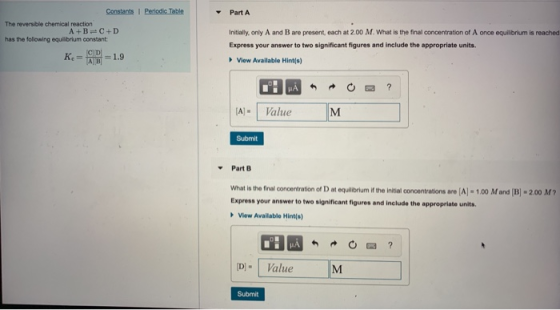 Part A The reversible chemical reaction A +B C+D Initially, only A and B are present, each at 2.00 M, what is the final concentration of A once equilbrum is reached Express your answer to two significant figures and include the appropriate units. has the following equiibrium constant Kc View Available Hint(s) IA AValue Submit ▼ Part B what is the final concentration o, D at equilibrium if the initial concentrations are [A-1 ㆀ M and [BI-200 M ? Express your answer to two significant figures and include the appropriate units View Available Hints) DValue Submit