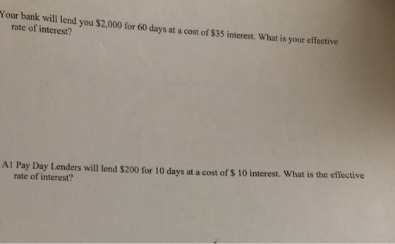 Your bank will lend you $2,000 for 60 days at a cost of $35 interest. What is your effective rate of interest? Al Pay Day Lenders will lend $200 for 10 days at a cost of S 10 interest. What is the effective rate of interest?