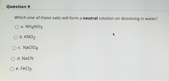 Question 9 Which one of these salts will form a neutral solution on dissolving in water? a. NH4NO3 O b. KNO2 O c. NaCl04 d. N