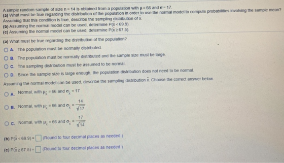 A simple random sample of size n 14 is obtained from a population with u 66 and a 17 (a) What must be true regarding the dist