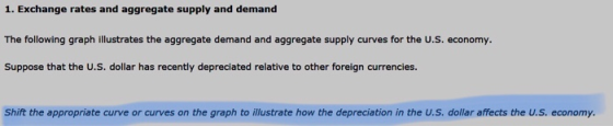 1. Exchange rates and aggregate supply and demand The following graph illustrates the aggregate demand and aggregate supply curves for the U.S. economy. Suppose that the U.S. dollar has recently depreciated relative to other foreign currencies. Shift the appropriate curve or curves on the graph to illustrate how the depreciation in the U.S. dollar affects the U.S. economy.