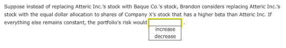 Suppose instead of replacing Atteric Inc.s stock with Baque Co.s stock, Brandon considers replacing Atteric Inc.s stock with the equal dollar allocation to shares of Company Xs stock that has a higher beta than Atteric Inc. If everything else remains constant, the portfolios risk would increase decrease