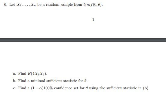 6. Let X1...., X, be a random sample from Unif(0,0). 1 a. Find E(4X1X3). b. Find a minimal sufficient statistic for . c. Find