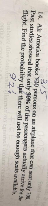 14. Air America books 320 persons on an airplane that can seat only 300 Past studies showed that only 90% of the passengers actually arrive for th flight. Find the probability that there will not be enough seats available. 92