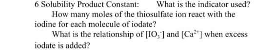 6 Solubility Product Constant:What is the indicator used? iodine for each molecule of iodate? iodate is added? How many moles of the thiosulfate ion react with the What is the relationship of [IO,1 and [Ca2 ] when excess