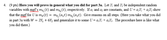 (9 pts) Here you will prove in general what you did for part 3a. Let Y and Y be independent random variables with mgf s mn(t) and my (t), respectively. Ifa; and a2 are constants, and Ụ-a + a2Y; show that the mof for Uis mu(t)-my(ajt) my.(a2t). Give reasons on all steps. (Here you take what you did in part 3a with W = 2h + 6Y2 and generalize it to some U = a + a . The procedure here is like what you did there.) 4.