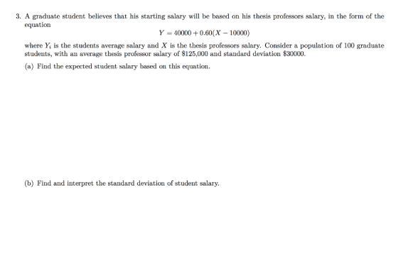 3. A graduate student believes that his starting salary will be based on his thesis professors salary, in the form of the equation Y 400000.60 (X -10000) where Y is the students average salary and X is the thesis professors salary. Consider a population of 100 graduate students, with an average thesis professor salary of $125,000 and standard deviation $30000 (a) Find the expected student salary based on this equation (b) Find and interpret the standard deviation of student salary.