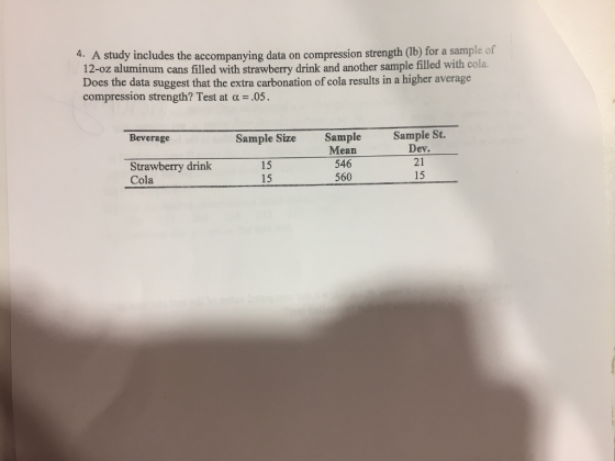 4. A study includes the accompanying data on compression strength (lb) for a sample of 12-oz aluminum cans filled with strawberry drink and another sample filled with cola. Does the data suggest that the extra carbonation of cola results in a higher average compression strength? Test at ? = .05. Sample St. Sample Mean 546 560 Beverage Sample Size Strawberry drink Cola 15 15 Dev. 21 15