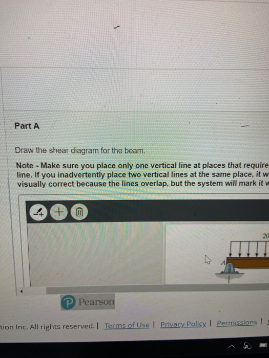 Part A Draw the shear diagram for the beam. Note - Make sure you place only one vertical line at places that require line. If