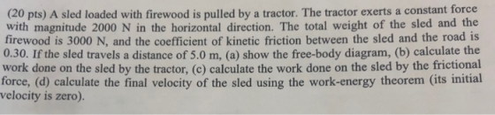 (20 pts) A sled loaded with firewood is pulled by a tractor. The tractor exerts a constant force with magnitude 2000 N in the