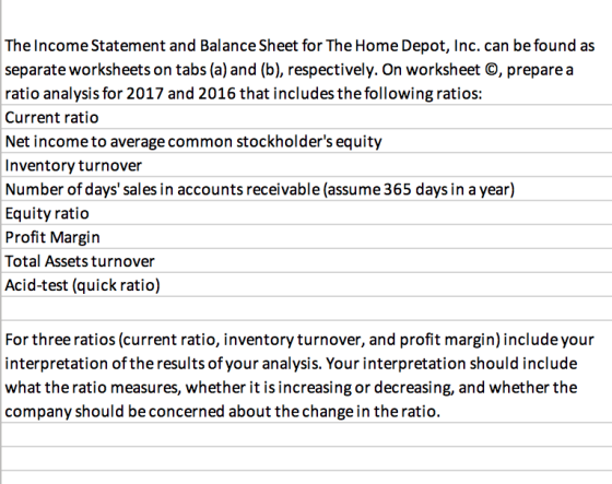 The Income Statement and Balance Sheet for The Home Depot, Inc. can be found as separate worksheets on tabs (a) and (b), respectively. On worksheet O, prepare a ratio analysis for 2017 and 2016 that includes the following ratios: Current ratio Net income to average common stockholders equity Inventory turnover Number of days sales in accounts receivable (assume 365 days in a year) Equity ratio Profit Margin Total Assets turnover Acid-test (quick ratio) For three ratios (current ratio, inventory turnover, and profit margin) include your interpretation of the results of your analysis. Your interpretation should include what the ratio measures, whether it is increasing or decreasing, and whether the