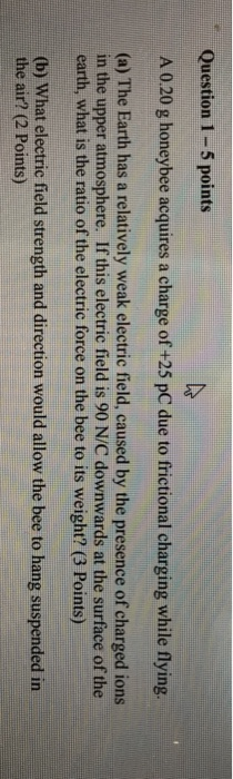 Question 1-5 points A 0.20 g honeybee acquires a charge of +25 pC due to frictional charging while flying (a) The Earth has a relatively weak electric field, caused by the presence of charged ions in the upper atmosphere. If this electric field is 90 N/C downwards at the surface of the earth, what is the ratio of the electric force on the bee to its weight? (3 Points) (b) What electric field strength and direction would allow the bee to hang suspended in the air? (2 Points)