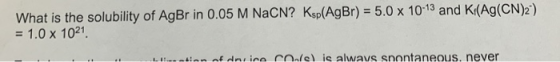 What is the solubility of AgBr in 0.05 M NaCN? Ksp(AgBr) = 5.0 x 10-13 and Kr(Ag(CN)2) = 1.0 x 1021 LIS-ntion of drico Coel