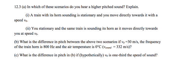 12.3 (a) In which of these scenarios do you hear a higher pitched sound? Explain speed vo you at speed vo (i) A train with its horn sounding is stationary and you move directly towards it with a (ii) You stationary and the same train is sounding its horn as it moves directly towards (b) What is the difference in pitch between the above two scenarios if vo-30 m/s, the frequency of the train horn is 800 Hz and the air temperature is 0°C (Vsound - 332 m/s)? (c) What is the difference in pitch in (b) if (hypothetically) vo is one-third the speed of sound?